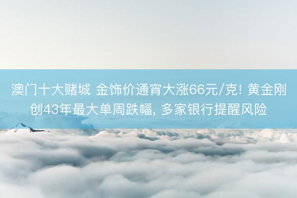 澳门十大赌城 金饰价通宵大涨66元/克! 黄金刚创43年最大单周跌幅, 多家银行提醒风险