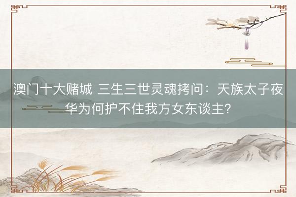 澳门十大赌城 三生三世灵魂拷问：天族太子夜华为何护不住我方女东谈主？