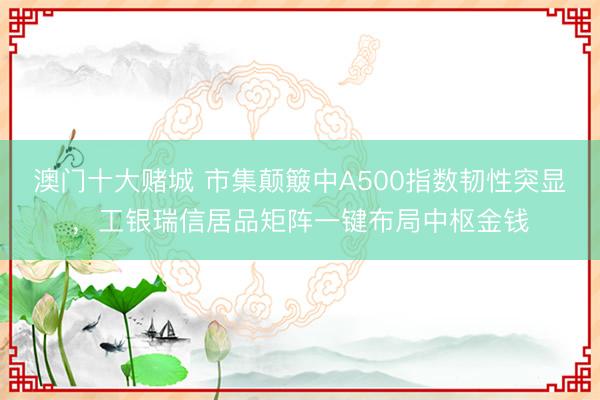 澳门十大赌城 市集颠簸中A500指数韧性突显，工银瑞信居品矩阵一键布局中枢金钱