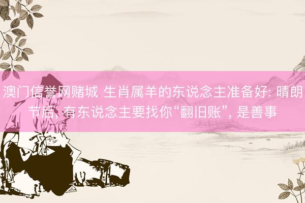 澳门信誉网赌城 生肖属羊的东说念主准备好: 晴朗节后, 有东说念主要找你“翻旧账”, 是善事