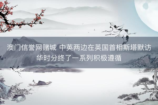 澳门信誉网赌城 中英两边在英国首相斯塔默访华时分终了一系列积极遵循