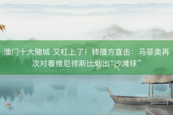 澳门十大赌城 又杠上了！转播方直击：马菲奥再次对着维尼修斯比划出“沙滩球”