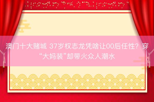 澳门十大赌城 37岁权志龙凭啥让00后任性？穿“大妈装”却带火众人潮水