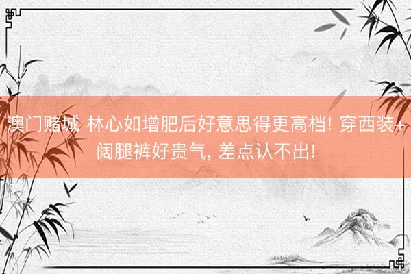澳门赌城 林心如增肥后好意思得更高档! 穿西装+阔腿裤好贵气, 差点认不出!