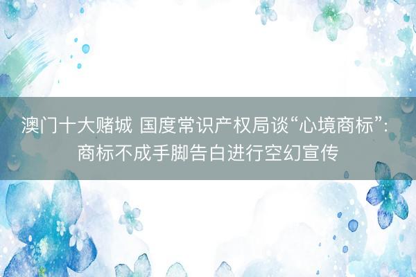 澳门十大赌城 国度常识产权局谈“心境商标”: 商标不成手脚告白进行空幻宣传