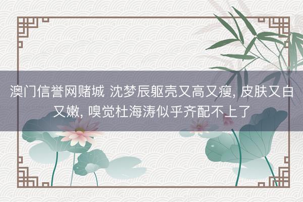 澳门信誉网赌城 沈梦辰躯壳又高又瘦, 皮肤又白又嫩, 嗅觉杜海涛似乎齐配不上了