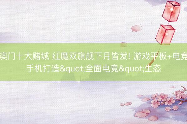 澳门十大赌城 红魔双旗舰下月皆发! 游戏平板+电竞手机打造"全面电竞"生态
