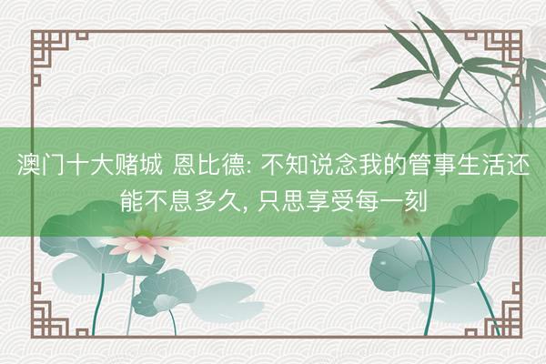 澳门十大赌城 恩比德: 不知说念我的管事生活还能不息多久, 只思享受每一刻