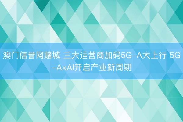 澳门信誉网赌城 三大运营商加码5G-A大上行 5G-A×AI开启产业新周期