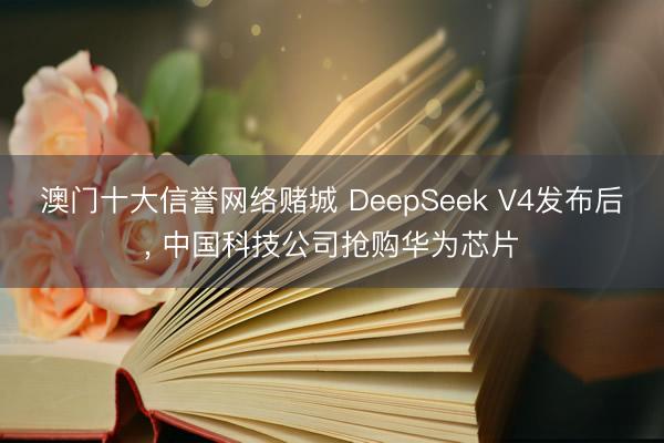 澳门十大信誉网络赌城 DeepSeek V4发布后, 中国科技公司抢购华为芯片
