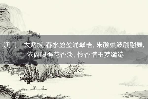 澳门十大赌城 春水盈盈涌翠梧, 朱颜柔波翩翩舞, 依窗嗅得花香淡, 怜香惜玉梦缱绻