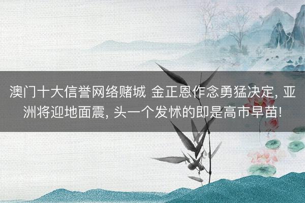 澳门十大信誉网络赌城 金正恩作念勇猛决定, 亚洲将迎地面震, 头一个发怵的即是高市早苗!