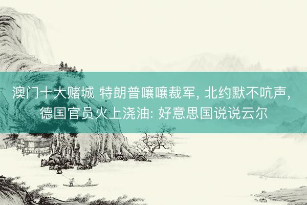 澳门十大赌城 特朗普嚷嚷裁军, 北约默不吭声, 德国官员火上浇油: 好意思国说说云尔
